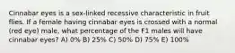 Cinnabar eyes is a sex-linked recessive characteristic in fruit flies. If a female having cinnabar eyes is crossed with a normal (red eye) male, what percentage of the F1 males will have cinnabar eyes? A) 0% B) 25% C) 50% D) 75% E) 100%