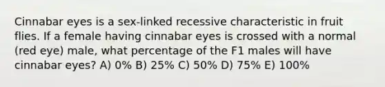 Cinnabar eyes is a sex-linked recessive characteristic in fruit flies. If a female having cinnabar eyes is crossed with a normal (red eye) male, what percentage of the F1 males will have cinnabar eyes? A) 0% B) 25% C) 50% D) 75% E) 100%