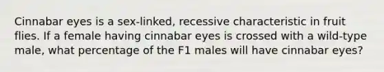 Cinnabar eyes is a sex-linked, recessive characteristic in fruit flies. If a female having cinnabar eyes is crossed with a wild-type male, what percentage of the F1 males will have cinnabar eyes?