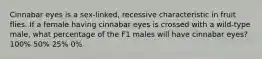 Cinnabar eyes is a sex-linked, recessive characteristic in fruit flies. If a female having cinnabar eyes is crossed with a wild-type male, what percentage of the F1 males will have cinnabar eyes? 100% 50% 25% 0%