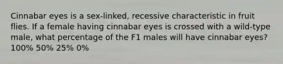 Cinnabar eyes is a sex-linked, recessive characteristic in fruit flies. If a female having cinnabar eyes is crossed with a wild-type male, what percentage of the F1 males will have cinnabar eyes? 100% 50% 25% 0%