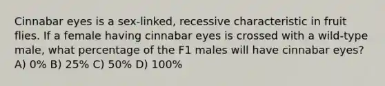 Cinnabar eyes is a sex-linked, recessive characteristic in fruit flies. If a female having cinnabar eyes is crossed with a wild-type male, what percentage of the F1 males will have cinnabar eyes? A) 0% B) 25% C) 50% D) 100%