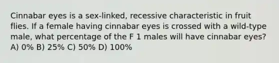 Cinnabar eyes is a sex-linked, recessive characteristic in fruit flies. If a female having cinnabar eyes is crossed with a wild-type male, what percentage of the F 1 males will have cinnabar eyes? A) 0% B) 25% C) 50% D) 100%