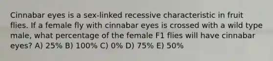 Cinnabar eyes is a sex-linked recessive characteristic in fruit flies. If a female fly with cinnabar eyes is crossed with a wild type male, what percentage of the female F1 flies will have cinnabar eyes? A) 25% B) 100% C) 0% D) 75% E) 50%