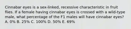 Cinnabar eyes is a sex-linked, recessive characteristic in fruit flies. If a female having cinnabar eyes is crossed with a wild-type male, what percentage of the F1 males will have cinnabar eyes? A. 0% B. 25% C. 100% D. 50% E. 69%