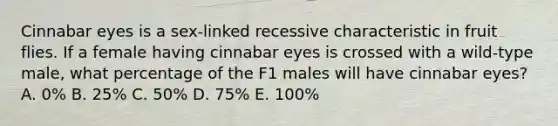 Cinnabar eyes is a sex-linked recessive characteristic in fruit flies. If a female having cinnabar eyes is crossed with a wild-type male, what percentage of the F1 males will have cinnabar eyes? A. 0% B. 25% C. 50% D. 75% E. 100%