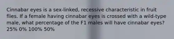 Cinnabar eyes is a sex-linked, recessive characteristic in fruit flies. If a female having cinnabar eyes is crossed with a wild-type male, what percentage of the F1 males will have cinnabar eyes? 25% 0% 100% 50%