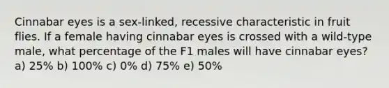 Cinnabar eyes is a sex-linked, recessive characteristic in fruit flies. If a female having cinnabar eyes is crossed with a wild-type male, what percentage of the F1 males will have cinnabar eyes? a) 25% b) 100% c) 0% d) 75% e) 50%