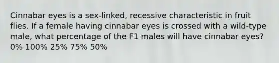 Cinnabar eyes is a sex-linked, recessive characteristic in fruit flies. If a female having cinnabar eyes is crossed with a wild-type male, what percentage of the F1 males will have cinnabar eyes? 0% 100% 25% 75% 50%