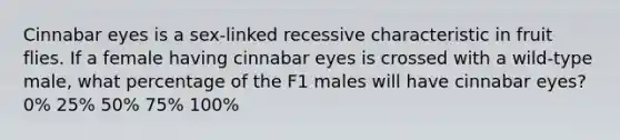 Cinnabar eyes is a sex-linked recessive characteristic in fruit flies. If a female having cinnabar eyes is crossed with a wild-type male, what percentage of the F1 males will have cinnabar eyes? 0% 25% 50% 75% 100%