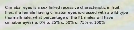 Cinnabar eyes is a sex-linked recessive characteristic in fruit flies. if a female having cinnabar eyes is crossed with a wild-type (normal)male, what percentage of the F1 males will have cinnabar eyes? a. 0% b. 25% c. 50% d. 75% e. 100%