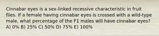 Cinnabar eyes is a sex-linked recessive characteristic in fruit flies. If a female having cinnabar eyes is crossed with a wild-type male, what percentage of the F1 males will have cinnabar eyes? A) 0% B) 25% C) 50% D) 75% E) 100%