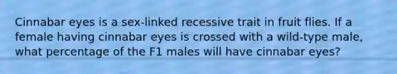 Cinnabar eyes is a sex-linked recessive trait in fruit flies. If a female having cinnabar eyes is crossed with a wild-type male, what percentage of the F1 males will have cinnabar eyes?