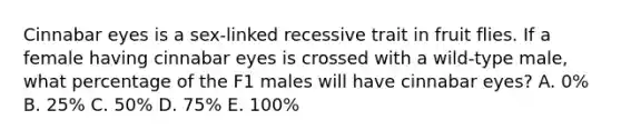 Cinnabar eyes is a sex-linked recessive trait in fruit flies. If a female having cinnabar eyes is crossed with a wild-type male, what percentage of the F1 males will have cinnabar eyes? A. 0% B. 25% C. 50% D. 75% E. 100%