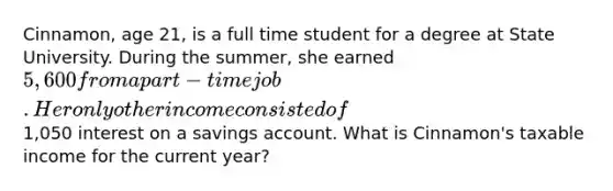 Cinnamon, age 21, is a full time student for a degree at State University. During the summer, she earned 5,600 from a part-time job. Her only other income consisted of1,050 interest on a savings account. What is Cinnamon's taxable income for the current year?