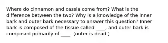 Where do cinnamon and cassia come from? What is the difference between the two? Why is a knowledge of the inner bark and outer bark necessary to answer this question? Inner bark is composed of the tissue called ____, and outer bark is composed primarily of ____. (outer is dead )