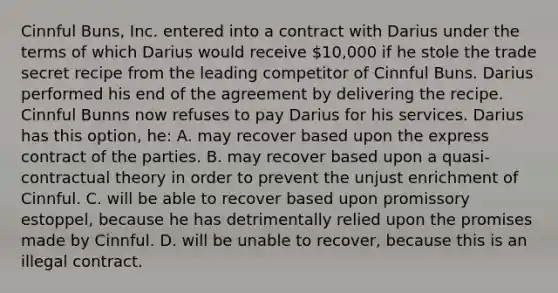 Cinnful Buns, Inc. entered into a contract with Darius under the terms of which Darius would receive 10,000 if he stole the trade secret recipe from the leading competitor of Cinnful Buns. Darius performed his end of the agreement by delivering the recipe. Cinnful Bunns now refuses to pay Darius for his services. Darius has this option, he: A. may recover based upon the express contract of the parties. B. may recover based upon a quasi-contractual theory in order to prevent the unjust enrichment of Cinnful. C. will be able to recover based upon promissory estoppel, because he has detrimentally relied upon the promises made by Cinnful. D. will be unable to recover, because this is an illegal contract.