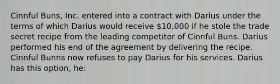 Cinnful Buns, Inc. entered into a contract with Darius under the terms of which Darius would receive 10,000 if he stole the trade secret recipe from the leading competitor of Cinnful Buns. Darius performed his end of the agreement by delivering the recipe. Cinnful Bunns now refuses to pay Darius for his services. Darius has this option, he: