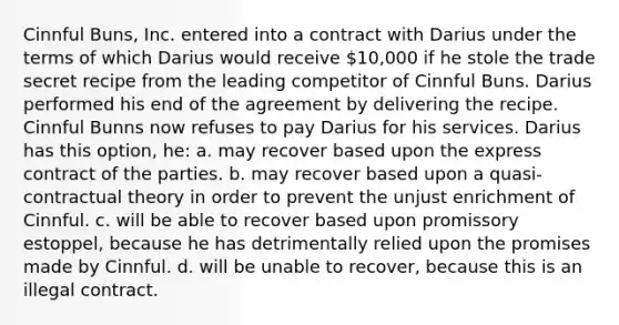 Cinnful Buns, Inc. entered into a contract with Darius under the terms of which Darius would receive 10,000 if he stole the trade secret recipe from the leading competitor of Cinnful Buns. Darius performed his end of the agreement by delivering the recipe. Cinnful Bunns now refuses to pay Darius for his services. Darius has this option, he: a. may recover based upon the express contract of the parties. b. may recover based upon a quasi-contractual theory in order to prevent the unjust enrichment of Cinnful. c. will be able to recover based upon promissory estoppel, because he has detrimentally relied upon the promises made by Cinnful. d. will be unable to recover, because this is an illegal contract.