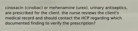 cinoxacin (cinobac) or mehenamine (urex), urinary antiseptics, are prescribed for the client. the nurse reviews the client's medical record and should contact the HCP regarding which documented finding to verify the prescription?