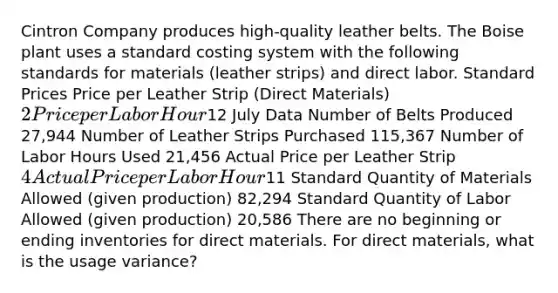 Cintron Company produces high-quality leather belts. The Boise plant uses a standard costing system with the following standards for materials (leather strips) and direct labor. Standard Prices Price per Leather Strip (Direct Materials) 2 Price per Labor Hour12 July Data Number of Belts Produced 27,944 Number of Leather Strips Purchased 115,367 Number of Labor Hours Used 21,456 Actual Price per Leather Strip 4 Actual Price per Labor Hour11 Standard Quantity of Materials Allowed (given production) 82,294 Standard Quantity of Labor Allowed (given production) 20,586 There are no beginning or ending inventories for direct materials. For direct materials, what is the usage variance?