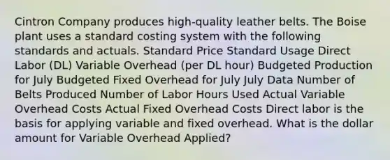 Cintron Company produces high-quality leather belts. The Boise plant uses a standard costing system with the following standards and actuals. Standard Price Standard Usage Direct Labor (DL) Variable Overhead (per DL hour) Budgeted Production for July Budgeted Fixed Overhead for July July Data Number of Belts Produced Number of Labor Hours Used Actual Variable Overhead Costs Actual Fixed Overhead Costs Direct labor is the basis for applying variable and fixed overhead. What is the dollar amount for Variable Overhead Applied?