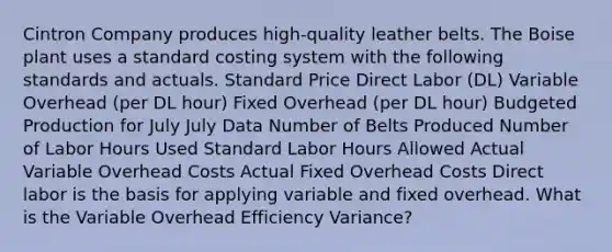 Cintron Company produces high-quality leather belts. The Boise plant uses a standard costing system with the following standards and actuals. Standard Price Direct Labor (DL) Variable Overhead (per DL hour) Fixed Overhead (per DL hour) Budgeted Production for July July Data Number of Belts Produced Number of Labor Hours Used Standard Labor Hours Allowed Actual Variable Overhead Costs Actual Fixed Overhead Costs Direct labor is the basis for applying variable and fixed overhead. What is the Variable Overhead Efficiency Variance?