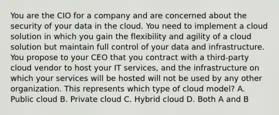 You are the CIO for a company and are concerned about the security of your data in the cloud. You need to implement a cloud solution in which you gain the flexibility and agility of a cloud solution but maintain full control of your data and infrastructure. You propose to your CEO that you contract with a third-party cloud vendor to host your IT services, and the infrastructure on which your services will be hosted will not be used by any other organization. This represents which type of cloud model? A. Public cloud B. Private cloud C. Hybrid cloud D. Both A and B