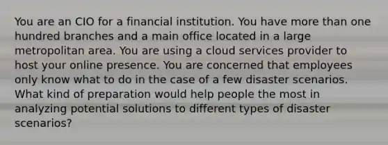 You are an CIO for a financial institution. You have more than one hundred branches and a main office located in a large metropolitan area. You are using a cloud services provider to host your online presence. You are concerned that employees only know what to do in the case of a few disaster scenarios. What kind of preparation would help people the most in analyzing potential solutions to different types of disaster scenarios?