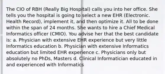 The CIO of RBH (Really Big Hospital) calls you into her office. She tells you the hospital is going to select a new EHR (Electronic. Health Record), implement it, and then optimize it. All to be done within the span of 24 months. She wants to hire a Chief Medical Informatics officer (CMIO). You advise her that the best candidate is: a. Physician with extensive EHR experience but very little Informatics education b. Physician with extensive Informatics education but limited EHR experience c. Physicians only but absolutely no PhDs, Masters d. Clinical Informatician educated in and experienced with Informatics