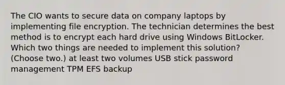 The CIO wants to secure data on company laptops by implementing file encryption. The technician determines the best method is to encrypt each hard drive using Windows BitLocker. Which two things are needed to implement this solution? (Choose two.) at least two volumes USB stick password management TPM EFS backup