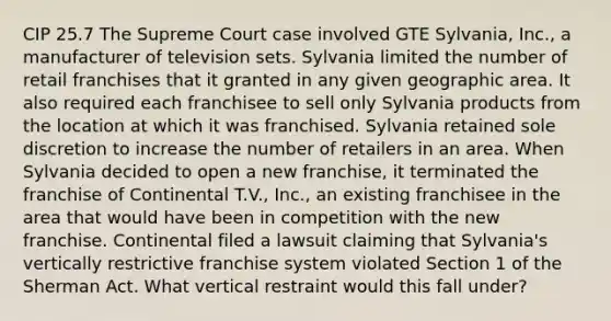 CIP 25.7 The Supreme Court case involved GTE Sylvania, Inc., a manufacturer of television sets. Sylvania limited the number of retail franchises that it granted in any given geographic area. It also required each franchisee to sell only Sylvania products from the location at which it was franchised. Sylvania retained sole discretion to increase the number of retailers in an area. When Sylvania decided to open a new franchise, it terminated the franchise of Continental T.V., Inc., an existing franchisee in the area that would have been in competition with the new franchise. Continental filed a lawsuit claiming that Sylvania's vertically restrictive franchise system violated Section 1 of the Sherman Act. What vertical restraint would this fall under?