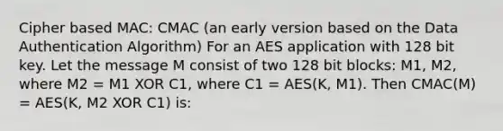 Cipher based MAC: CMAC (an early version based on the Data Authentication Algorithm) For an AES application with 128 bit key. Let the message M consist of two 128 bit blocks: M1, M2, where M2 = M1 XOR C1, where C1 = AES(K, M1). Then CMAC(M) = AES(K, M2 XOR C1) is: