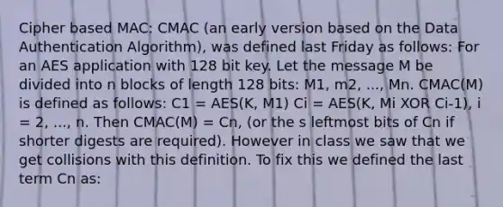 Cipher based MAC: CMAC (an early version based on the Data Authentication Algorithm), was defined last Friday as follows: For an AES application with 128 bit key. Let the message M be divided into n blocks of length 128 bits: M1, m2, ..., Mn. CMAC(M) is defined as follows: C1 = AES(K, M1) Ci = AES(K, Mi XOR Ci-1), i = 2, ..., n. Then CMAC(M) = Cn, (or the s leftmost bits of Cn if shorter digests are required). However in class we saw that we get collisions with this definition. To fix this we defined the last term Cn as: