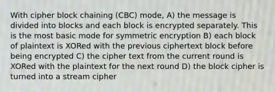 With cipher block chaining (CBC) mode, A) the message is divided into blocks and each block is encrypted separately. This is the most basic mode for symmetric encryption B) each block of plaintext is XORed with the previous ciphertext block before being encrypted C) the cipher text from the current round is XORed with the plaintext for the next round D) the block cipher is turned into a stream cipher