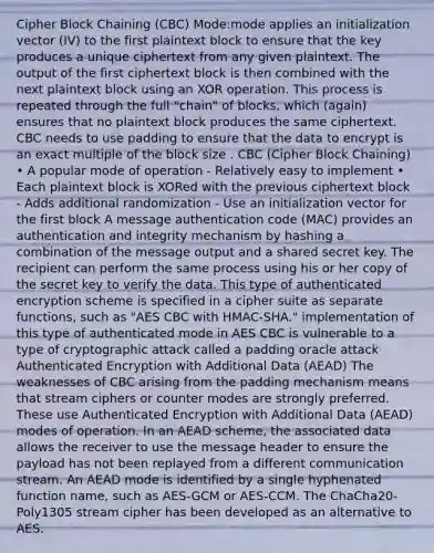 Cipher Block Chaining (CBC) Mode:mode applies an initialization vector (IV) to the first plaintext block to ensure that the key produces a unique ciphertext from any given plaintext. The output of the first ciphertext block is then combined with the next plaintext block using an XOR operation. This process is repeated through the full "chain" of blocks, which (again) ensures that no plaintext block produces the same ciphertext. CBC needs to use padding to ensure that the data to encrypt is an exact multiple of the block size . CBC (Cipher Block Chaining) • A popular mode of operation - Relatively easy to implement • Each plaintext block is XORed with the previous ciphertext block - Adds additional randomization - Use an initialization vector for the first block A message authentication code (MAC) provides an authentication and integrity mechanism by hashing a combination of the message output and a shared secret key. The recipient can perform the same process using his or her copy of the secret key to verify the data. This type of authenticated encryption scheme is specified in a cipher suite as separate functions, such as "AES CBC with HMAC-SHA." implementation of this type of authenticated mode in AES CBC is vulnerable to a type of cryptographic attack called a padding oracle attack Authenticated Encryption with Additional Data (AEAD) The weaknesses of CBC arising from the padding mechanism means that stream ciphers or counter modes are strongly preferred. These use Authenticated Encryption with Additional Data (AEAD) modes of operation. In an AEAD scheme, the associated data allows the receiver to use the message header to ensure the payload has not been replayed from a different communication stream. An AEAD mode is identified by a single hyphenated function name, such as AES-GCM or AES-CCM. The ChaCha20-Poly1305 stream cipher has been developed as an alternative to AES.