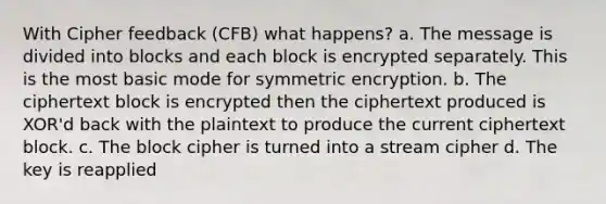 With Cipher feedback (CFB) what happens? a. The message is divided into blocks and each block is encrypted separately. This is the most basic mode for symmetric encryption. b. The ciphertext block is encrypted then the ciphertext produced is XOR'd back with the plaintext to produce the current ciphertext block. c. The block cipher is turned into a stream cipher d. The key is reapplied