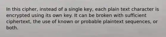 In this cipher, instead of a single key, each plain text character is encrypted using its own key. It can be broken with sufficient ciphertext, the use of known or probable plaintext sequences, or both.