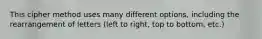 This cipher method uses many different options, including the rearrangement of letters (left to right, top to bottom, etc.)