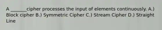 A _______cipher processes the input of elements continuously. A.) Block cipher B.) Symmetric Cipher C.) Stream Cipher D.) Straight Line