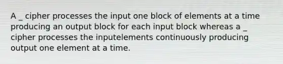 A _ cipher processes the input one block of elements at a time producing an output block for each input block whereas a _ cipher processes the inputelements continuously producing output one element at a time.