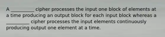 A __________ cipher processes the input one block of elements at a time producing an output block for each input block whereas a __________ cipher processes the input elements continuously producing output one element at a time.