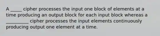 A _____ cipher processes the input one block of elements at a time producing an output block for each input block whereas a __________ cipher processes the input elements continuously producing output one element at a time.