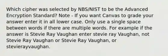 Which cipher was selected by NBS/NIST to be the Advanced Encryption Standard? Note - If you want Canvas to grade your answer enter it in all lower case. Only use a single space between words if there are multiple words. For example if the answer is Stevie Ray Vaughan enter stevie ray Vaughan, not Stevie Ray Vaughan or Stevie Ray Vaughan, or stevierayvaughan.