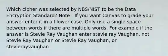 Which cipher was selected by NBS/NIST to be the Data Encryption Standard? Note - If you want Canvas to grade your answer enter it in all lower case. Only use a single space between words if there are multiple words. For example if the answer is Stevie Ray Vaughan enter stevie ray Vaughan, not Stevie Ray Vaughan or Stevie Ray Vaughan, or stevierayvaughan.