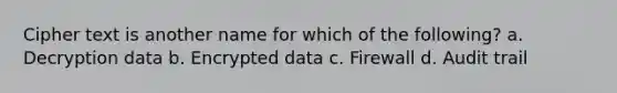 Cipher text is another name for which of the following? a. Decryption data b. Encrypted data c. Firewall d. Audit trail