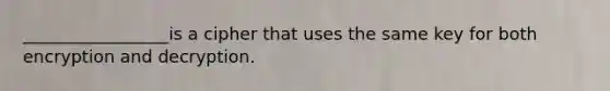 _________________is a cipher that uses the same key for both encryption and decryption.