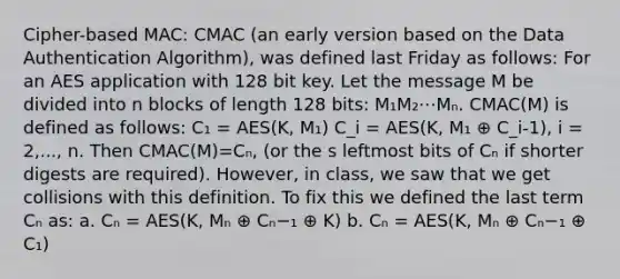 Cipher-based MAC: CMAC (an early version based on the Data Authentication Algorithm), was defined last Friday as follows: For an AES application with 128 bit key. Let the message M be divided into n blocks of length 128 bits: M₁M₂⋯Mₙ. CMAC(M) is defined as follows: C₁ = AES(K, M₁) C_i = AES(K, M₁ ⊕ C_i-1), i = 2,..., n. Then CMAC(M)=Cₙ, (or the s leftmost bits of Cₙ if shorter digests are required). However, in class, we saw that we get collisions with this definition. To fix this we defined the last term Cₙ as: a. Cₙ = AES(K, Mₙ ⊕ Cₙ−₁ ⊕ K) b. Cₙ = AES(K, Mₙ ⊕ Cₙ−₁ ⊕ C₁)