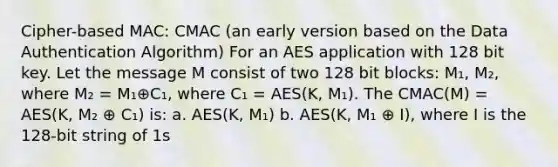 Cipher-based MAC: CMAC (an early version based on the Data Authentication Algorithm) For an AES application with 128 bit key. Let the message M consist of two 128 bit blocks: M₁, M₂, where M₂ = M₁⊕C₁, where C₁ = AES(K, M₁). The CMAC(M) = AES(K, M₂ ⊕ C₁) is: a. AES(K, M₁) b. AES(K, M₁ ⊕ I), where I is the 128-bit string of 1s