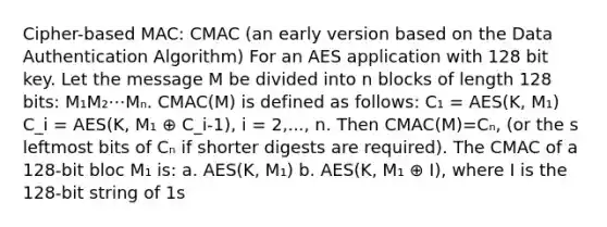 Cipher-based MAC: CMAC (an early version based on the Data Authentication Algorithm) For an AES application with 128 bit key. Let the message M be divided into n blocks of length 128 bits: M₁M₂⋯Mₙ. CMAC(M) is defined as follows: C₁ = AES(K, M₁) C_i = AES(K, M₁ ⊕ C_i-1), i = 2,..., n. Then CMAC(M)=Cₙ, (or the s leftmost bits of Cₙ if shorter digests are required). The CMAC of a 128-bit bloc M₁ is: a. AES(K, M₁) b. AES(K, M₁ ⊕ I), where I is the 128-bit string of 1s